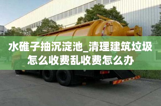 水碓子抽沉淀池_清理建筑垃圾怎么收費亂收費怎么辦