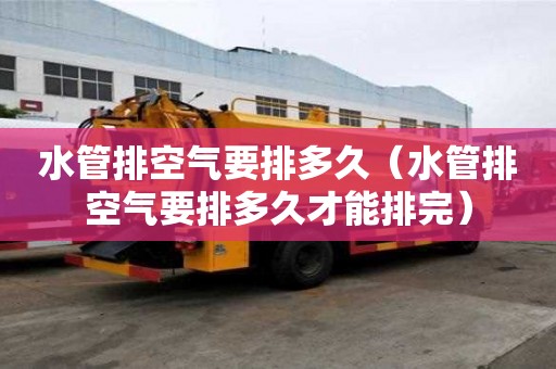 水管排空氣要排多久（水管排空氣要排多久才能排完）