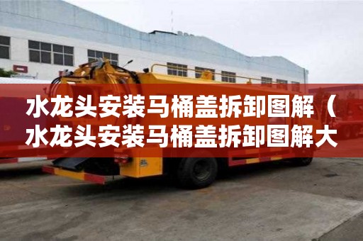 水龍頭安裝馬桶蓋拆卸圖解（水龍頭安裝馬桶蓋拆卸圖解大全）