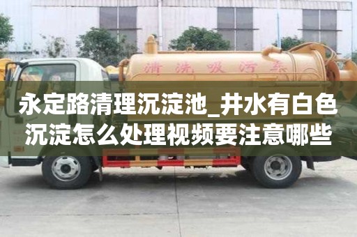 永定路清理沉淀池_井水有白色沉淀怎么處理視頻要注意哪些問題