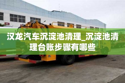 漢龍汽車沉淀池清理_沉淀池清理臺賬步驟有哪些