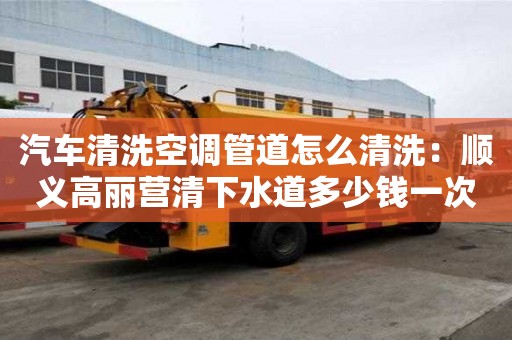 汽車清洗空調管道怎么清洗：順義高麗營清下水道多少錢一次