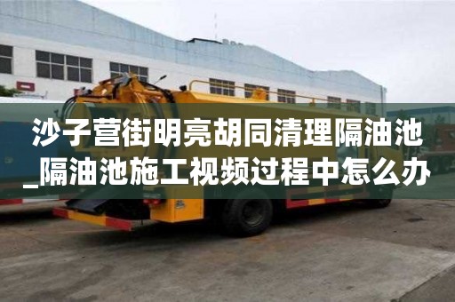 沙子營街明亮胡同清理隔油池_隔油池施工視頻過程中怎么辦
