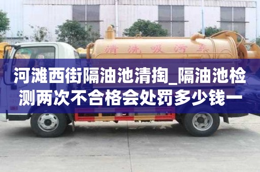 河灘西街隔油池清掏_隔油池檢測兩次不合格會處罰多少錢一次小竅門要注意