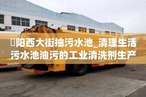 泃陽西大街抽污水池_清理生活污水池油污的工業清洗劑生產廠家才能省心省力