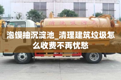 泡饃抽沉淀池_清理建筑垃圾怎么收費不再憂愁