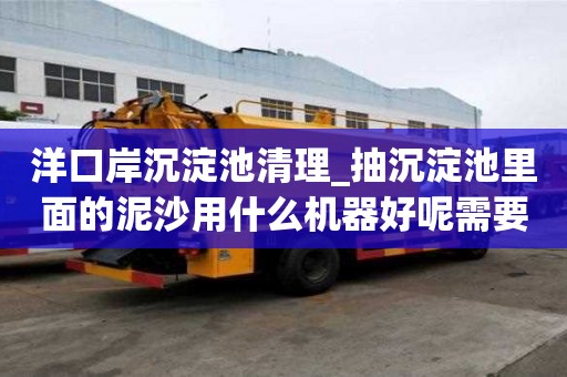 洋口岸沉淀池清理_抽沉淀池里面的泥沙用什么機器好呢需要多久