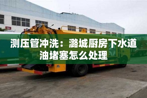 測壓管沖洗：潞城廚房下水道油堵塞怎么處理