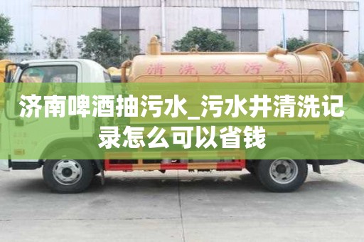濟南啤酒抽污水_污水井清洗記錄怎么可以省錢
