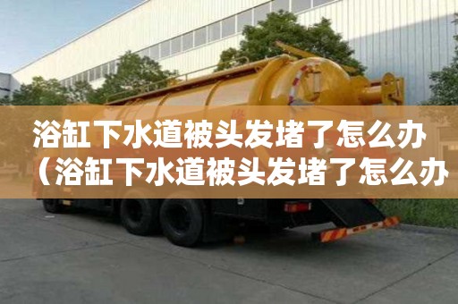 浴缸下水道被頭發堵了怎么辦（浴缸下水道被頭發堵了怎么辦妙招）