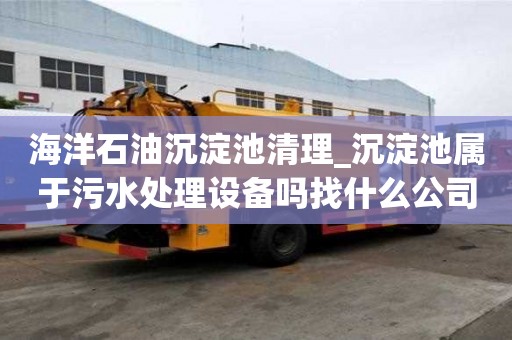 海洋石油沉淀池清理_沉淀池屬于污水處理設備嗎找什么公司好