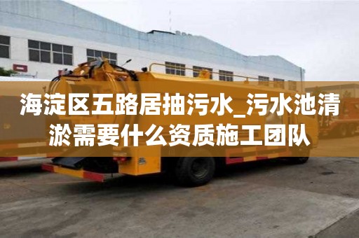 海淀區五路居抽污水_污水池清淤需要什么資質施工團隊