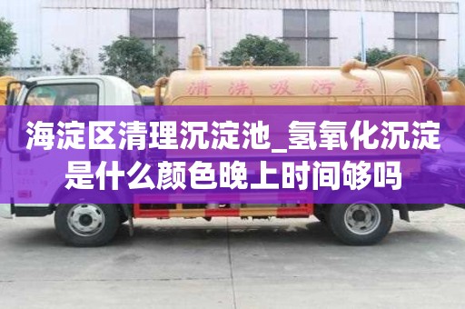 海淀區清理沉淀池_氫氧化沉淀是什么顏色晚上時間夠嗎