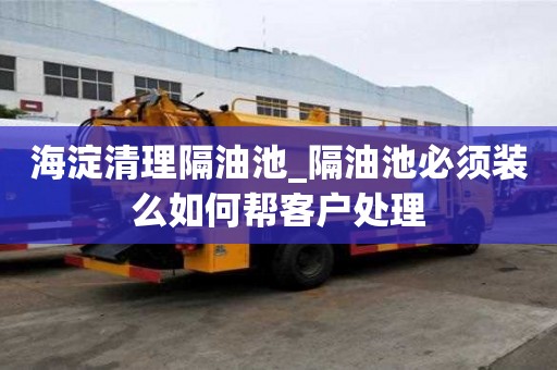 海淀清理隔油池_隔油池必須裝么如何幫客戶處理