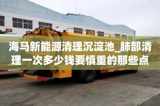 海馬新能源清理沉淀池_肺部清理一次多少錢要慎重的那些點