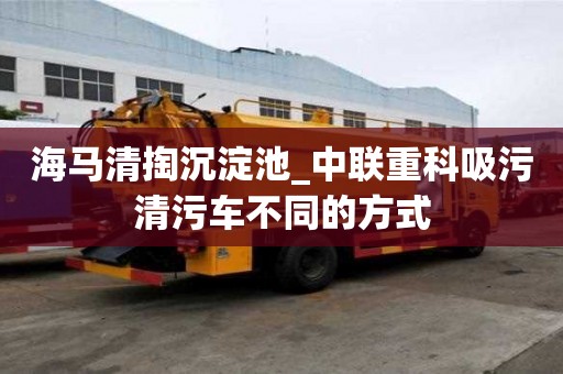 海馬清掏沉淀池_中聯重科吸污清污車不同的方式