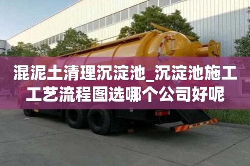 混泥土清理沉淀池_沉淀池施工工藝流程圖選哪個公司好呢