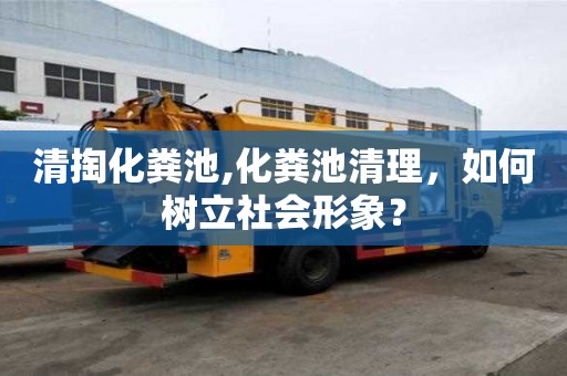 清掏化糞池,化糞池清理，如何樹立社會形象？