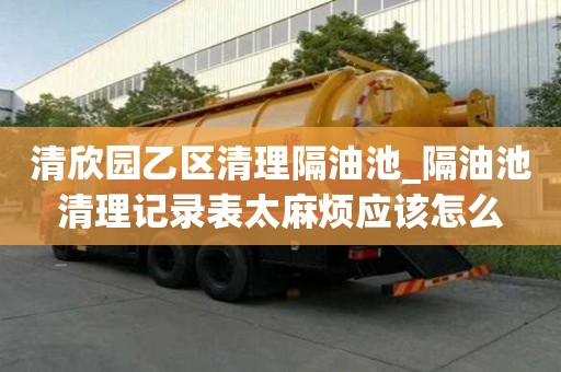 清欣園乙區清理隔油池_隔油池清理記錄表太麻煩應該怎么