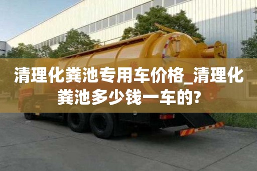 清理化糞池專用車價格_清理化糞池多少錢一車的?