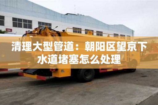清理大型管道：朝陽(yáng)區(qū)望京下水道堵塞怎么處理