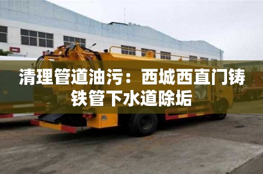 清理管道油污：西城西直門鑄鐵管下水道除垢