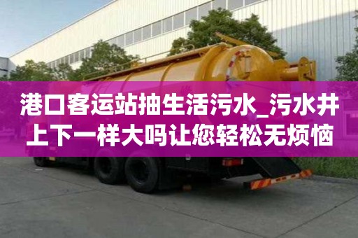 港口客運站抽生活污水_污水井上下一樣大嗎讓您輕松無煩惱