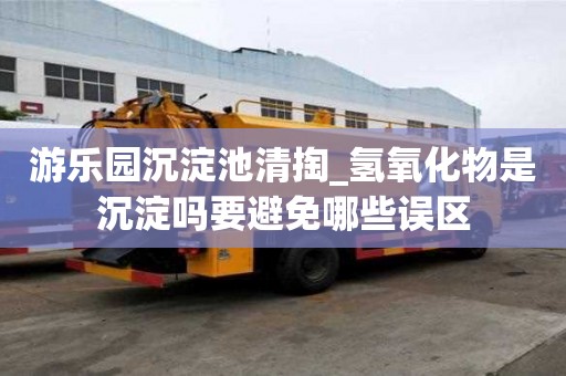 游樂園沉淀池清掏_氫氧化物是沉淀嗎要避免哪些誤區(qū)