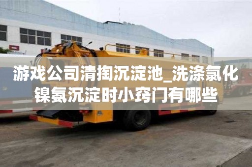 游戲公司清掏沉淀池_洗滌氯化鎳氨沉淀時小竅門有哪些