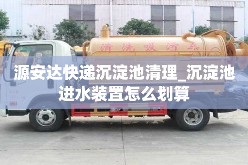 源安達快遞沉淀池清理_沉淀池進水裝置怎么劃算