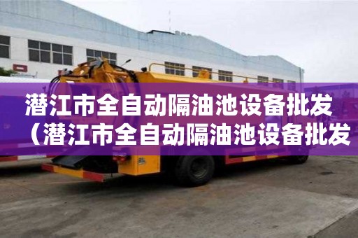潛江市全自動隔油池設(shè)備批發(fā)（潛江市全自動隔油池設(shè)備批發(fā)市場）