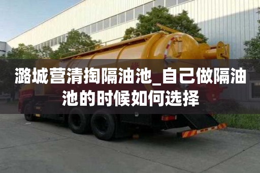 潞城營清掏隔油池_自己做隔油池的時候如何選擇