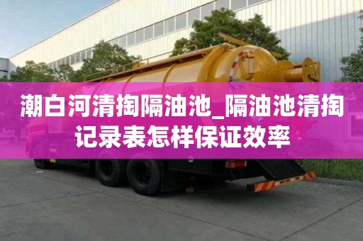 潮白河清掏隔油池_隔油池清掏記錄表怎樣保證效率