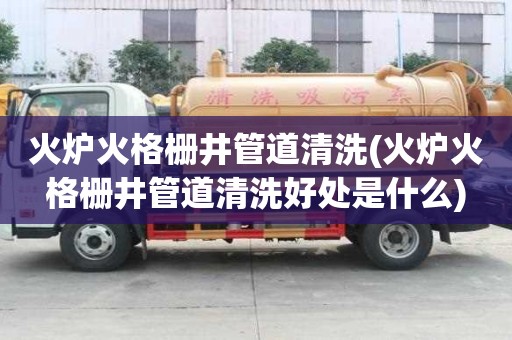火爐火格柵井管道清洗(火爐火格柵井管道清洗好處是什么)
