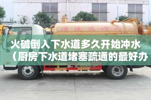 火堿倒入下水道多久開始沖水（廚房下水道堵塞疏通的最好辦）