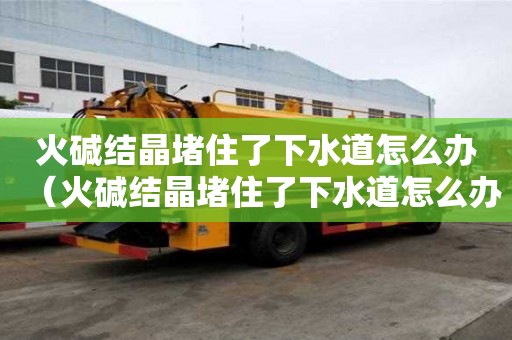 火堿結晶堵住了下水道怎么辦（火堿結晶堵住了下水道怎么辦呢）