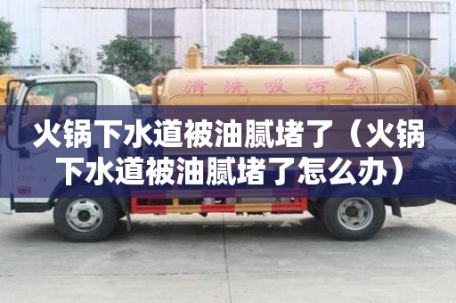 火鍋下水道被油膩堵了（火鍋下水道被油膩堵了怎么辦）