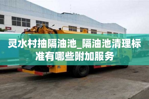 靈水村抽隔油池_隔油池清理標準有哪些附加服務