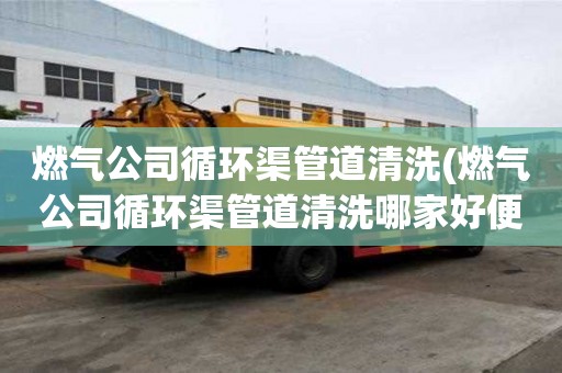 燃氣公司循環渠管道清洗(燃氣公司循環渠管道清洗哪家好便宜)