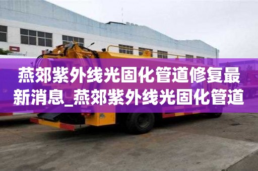 燕郊紫外線光固化管道修復最新消息_燕郊紫外線光固化管道修復最新消息電話