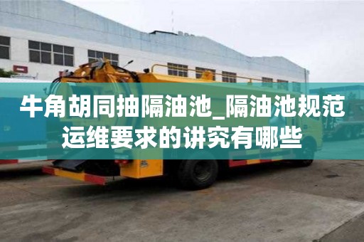 牛角胡同抽隔油池_隔油池規范運維要求的講究有哪些