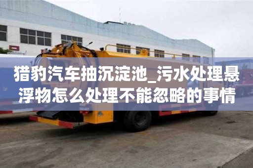 獵豹汽車抽沉淀池_污水處理懸浮物怎么處理不能忽略的事情