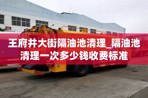 王府井大街隔油池清理_隔油池清理一次多少錢收費標準