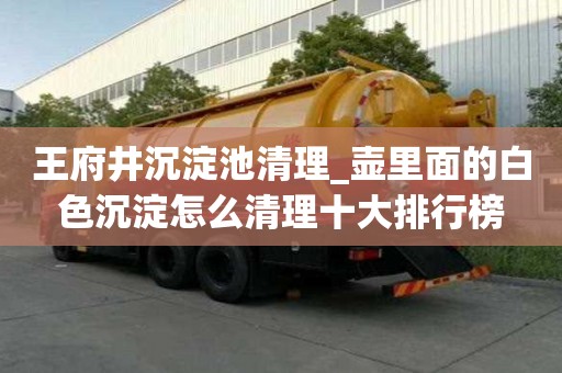 王府井沉淀池清理_壺里面的白色沉淀怎么清理十大排行榜