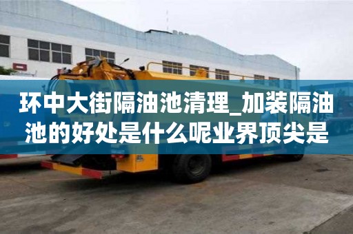 環中大街隔油池清理_加裝隔油池的好處是什么呢業界頂尖是哪家