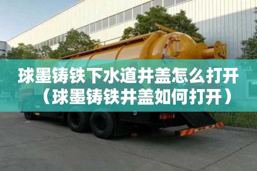 球墨鑄鐵下水道井蓋怎么打開（球墨鑄鐵井蓋如何打開）