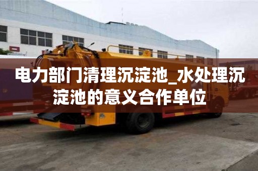 電力部門清理沉淀池_水處理沉淀池的意義合作單位