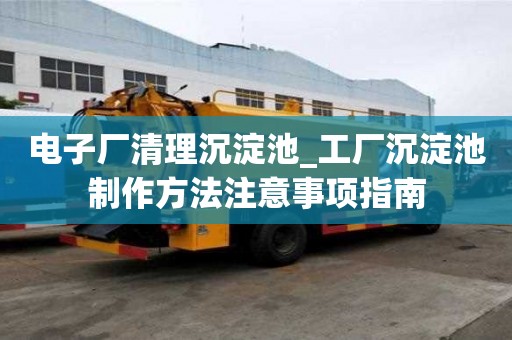電子廠清理沉淀池_工廠沉淀池制作方法注意事項指南