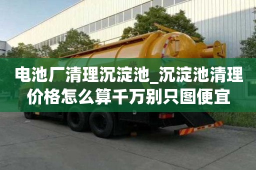 電池廠清理沉淀池_沉淀池清理價格怎么算千萬別只圖便宜