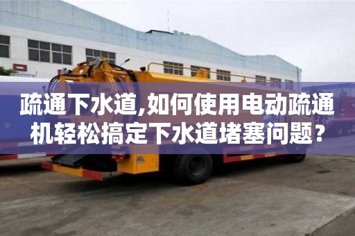 疏通下水道,如何使用電動疏通機輕松搞定下水道堵塞問題？